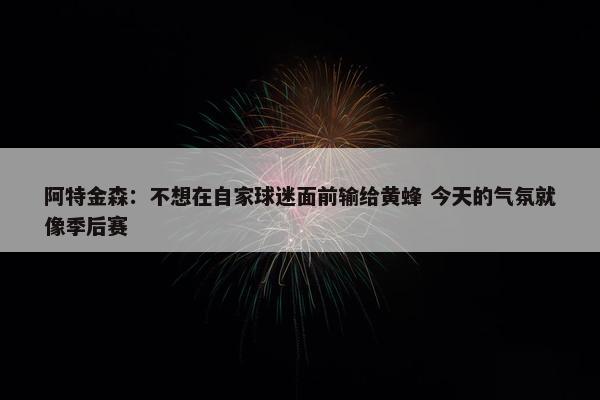 阿特金森：不想在自家球迷面前输给黄蜂 今天的气氛就像季后赛