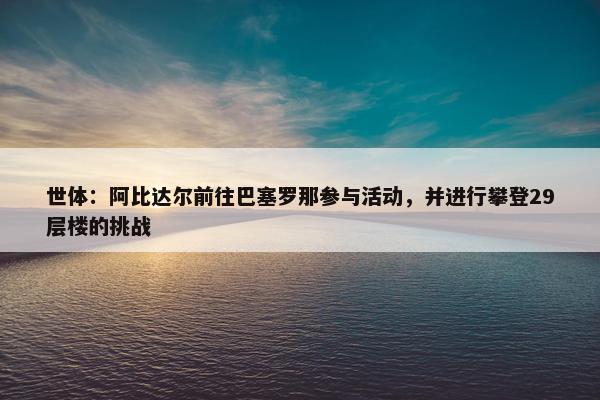 世体：阿比达尔前往巴塞罗那参与活动，并进行攀登29层楼的挑战