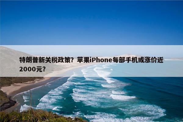 特朗普新关税政策？苹果iPhone每部手机或涨价近2000元？