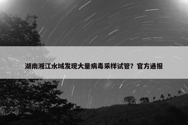 湖南湘江水域发现大量病毒采样试管？官方通报