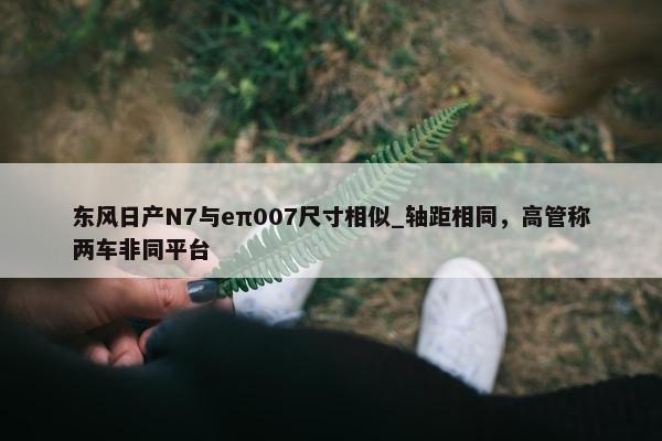 东风日产N7与eπ007尺寸相似_轴距相同，高管称两车非同平台