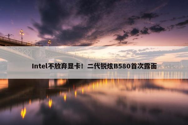 Intel不放弃显卡！二代锐炫B580首次露面