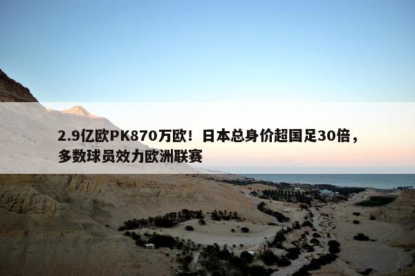 2.9亿欧PK870万欧！日本总身价超国足30倍，多数球员效力欧洲联赛