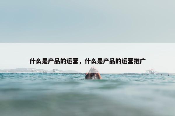 什么是产品的运营，什么是产品的运营推广