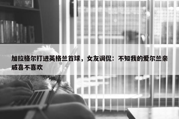 加拉格尔打进英格兰首球，女友调侃：不知我的爱尔兰亲戚喜不喜欢