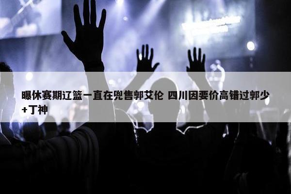 曝休赛期辽篮一直在兜售郭艾伦 四川因要价高错过郭少+丁神