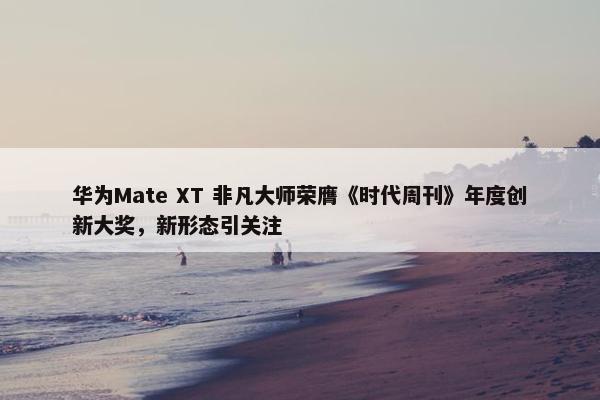 华为Mate XT 非凡大师荣膺《时代周刊》年度创新大奖，新形态引关注