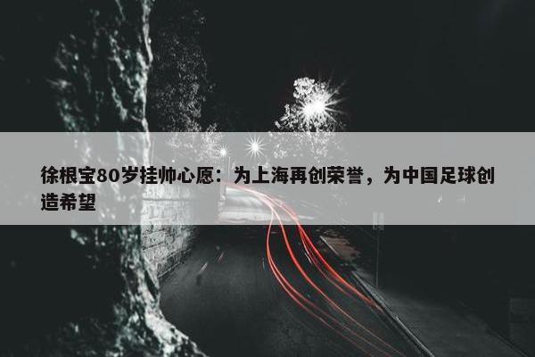 徐根宝80岁挂帅心愿：为上海再创荣誉，为中国足球创造希望