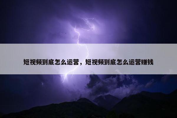 短视频到底怎么运营，短视频到底怎么运营赚钱