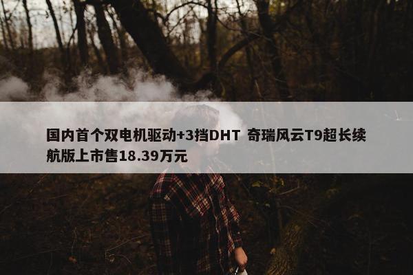 国内首个双电机驱动+3挡DHT 奇瑞风云T9超长续航版上市售18.39万元