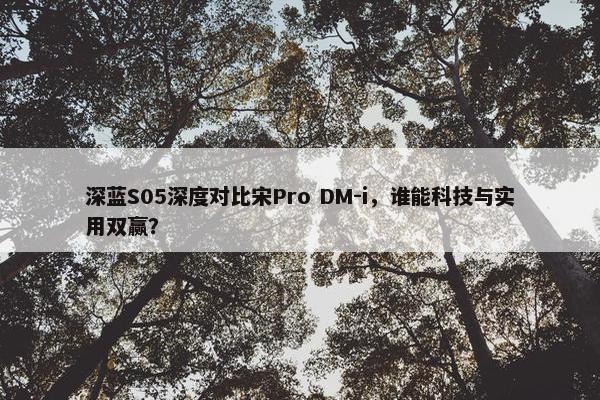 深蓝S05深度对比宋Pro DM-i，谁能科技与实用双赢？