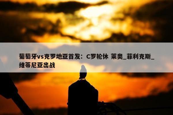 葡萄牙vs克罗地亚首发：C罗轮休 莱奥_菲利克斯_维蒂尼亚出战