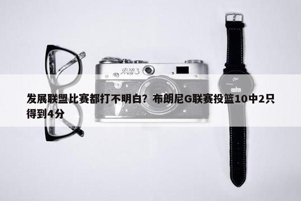 发展联盟比赛都打不明白？布朗尼G联赛投篮10中2只得到4分