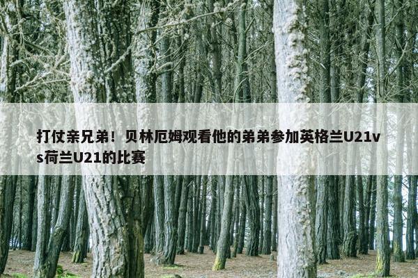 打仗亲兄弟！贝林厄姆观看他的弟弟参加英格兰U21vs荷兰U21的比赛