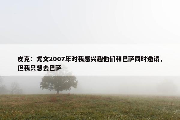 皮克：尤文2007年对我感兴趣他们和巴萨同时邀请，但我只想去巴萨