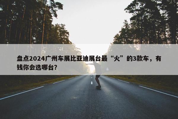 盘点2024广州车展比亚迪展台最“火”的3款车，有钱你会选哪台？