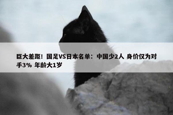 巨大差距！国足VS日本名单：中国少2人 身价仅为对手3% 年龄大1岁