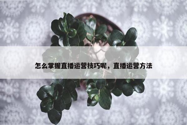 怎么掌握直播运营技巧呢，直播运营方法