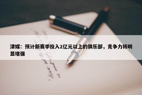 津媒：预计新赛季投入2亿元以上的俱乐部，竞争力将明显增强