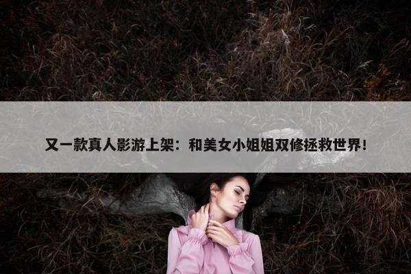 又一款真人影游上架：和美女小姐姐双修拯救世界！