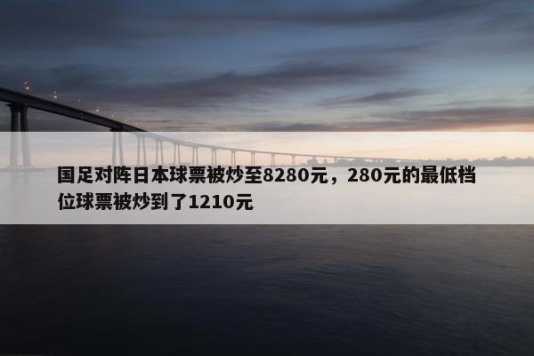 国足对阵日本球票被炒至8280元，280元的最低档位球票被炒到了1210元