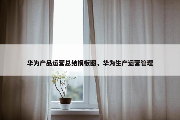 华为产品运营总结模板图，华为生产运营管理