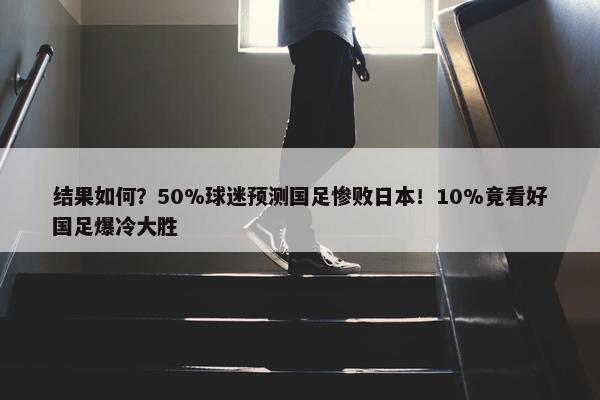 结果如何？50%球迷预测国足惨败日本！10%竟看好国足爆冷大胜