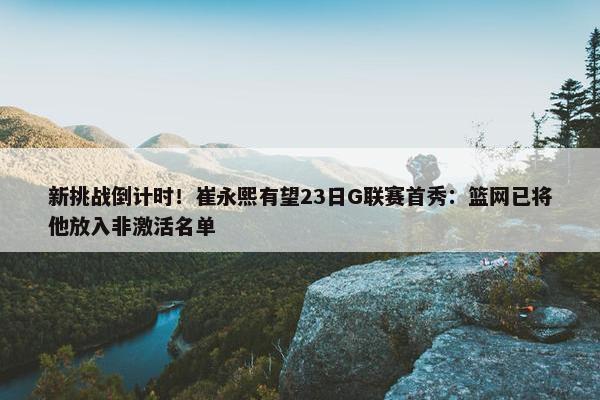 新挑战倒计时！崔永熙有望23日G联赛首秀：篮网已将他放入非激活名单