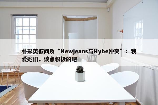 朴彩英被问及“Newjeans与Hybe冲突”：我爱她们，谈点积极的吧