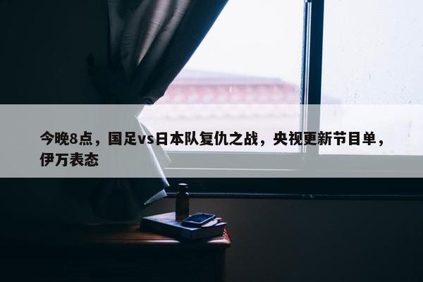 今晚8点，国足vs日本队复仇之战，央视更新节目单，伊万表态