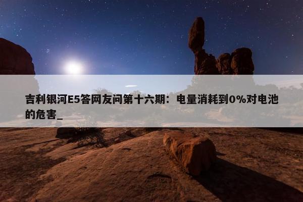 吉利银河E5答网友问第十六期：电量消耗到0%对电池的危害_