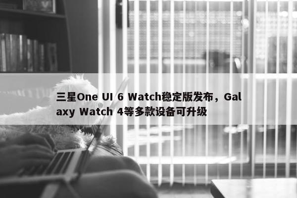 三星One UI 6 Watch稳定版发布，Galaxy Watch 4等多款设备可升级