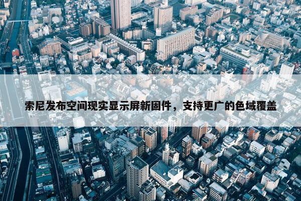 索尼发布空间现实显示屏新固件，支持更广的色域覆盖