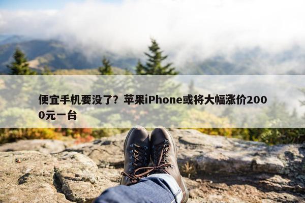 便宜手机要没了？苹果iPhone或将大幅涨价2000元一台