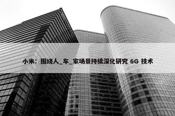 小米：围绕人_车_家场景持续深化研究 6G 技术