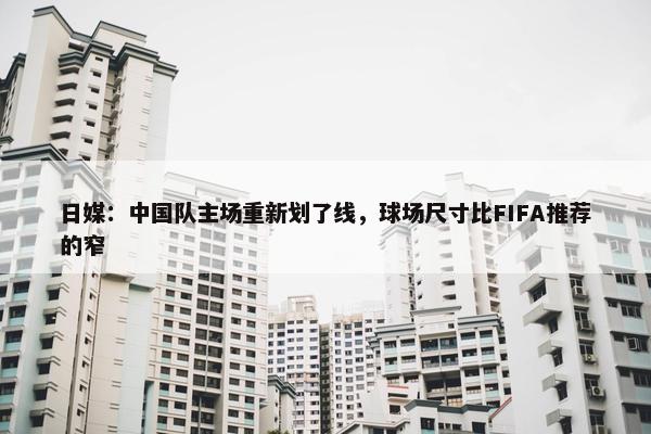 日媒：中国队主场重新划了线，球场尺寸比FIFA推荐的窄