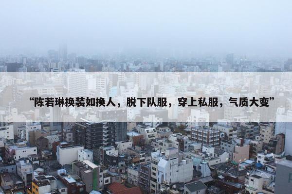 “陈若琳换装如换人，脱下队服，穿上私服，气质大变”