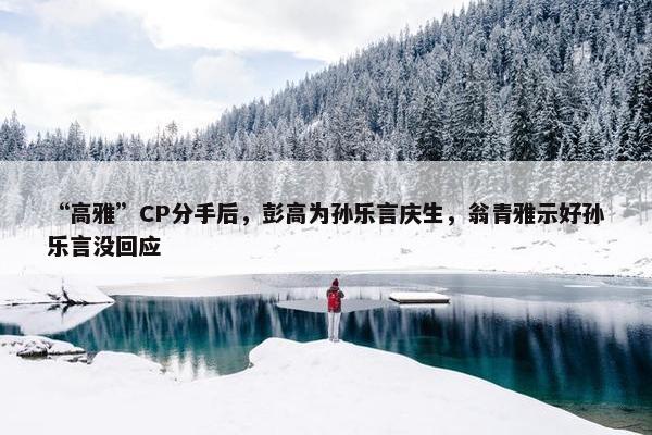 “高雅”CP分手后，彭高为孙乐言庆生，翁青雅示好孙乐言没回应