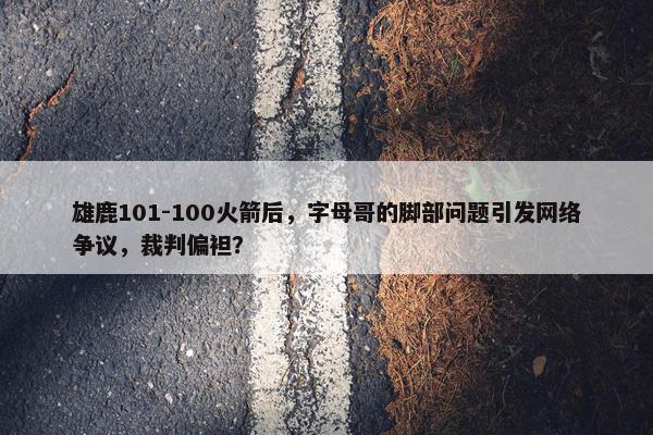 雄鹿101-100火箭后，字母哥的脚部问题引发网络争议，裁判偏袒？