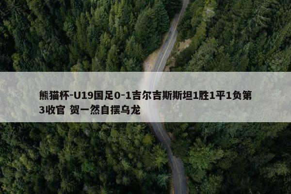 熊猫杯-U19国足0-1吉尔吉斯斯坦1胜1平1负第3收官 贺一然自摆乌龙