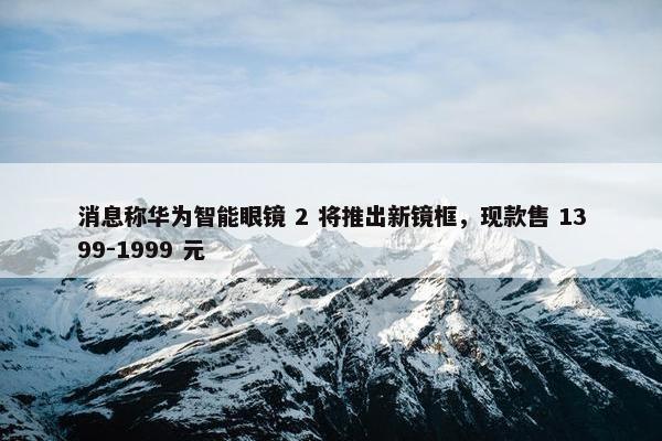 消息称华为智能眼镜 2 将推出新镜框，现款售 1399-1999 元