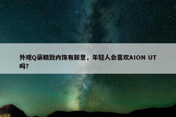 外观Q萌精致内饰有新意，年轻人会喜欢AION UT吗？