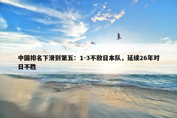 中国排名下滑到第五：1-3不敌日本队，延续26年对日不胜