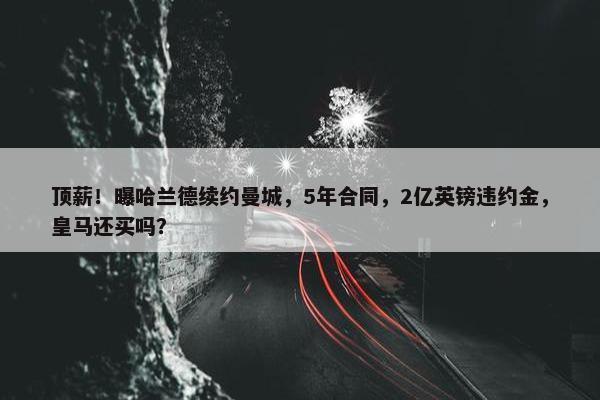 顶薪！曝哈兰德续约曼城，5年合同，2亿英镑违约金，皇马还买吗？