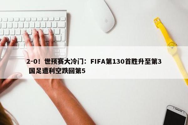 2-0！世预赛大冷门：FIFA第130首胜升至第3 国足遭利空跌回第5