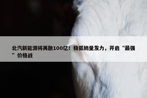 北汽新能源将再融100亿！极狐销量发力，开启“最强”价格战