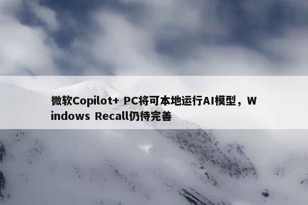 微软Copilot+ PC将可本地运行AI模型，Windows Recall仍待完善