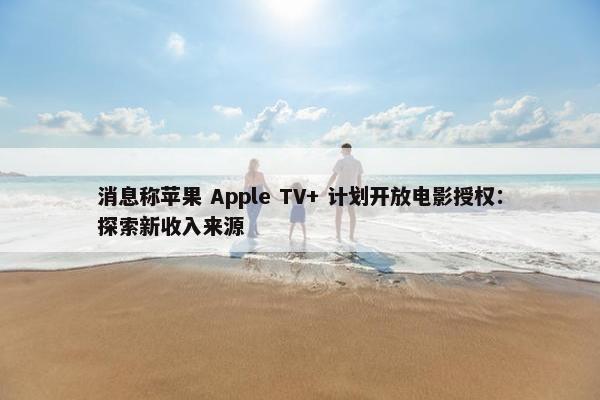 消息称苹果 Apple TV+ 计划开放电影授权：探索新收入来源