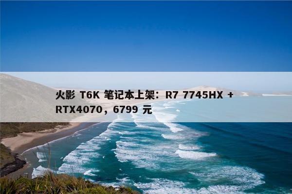 火影 T6K 笔记本上架：R7 7745HX + RTX4070，6799 元