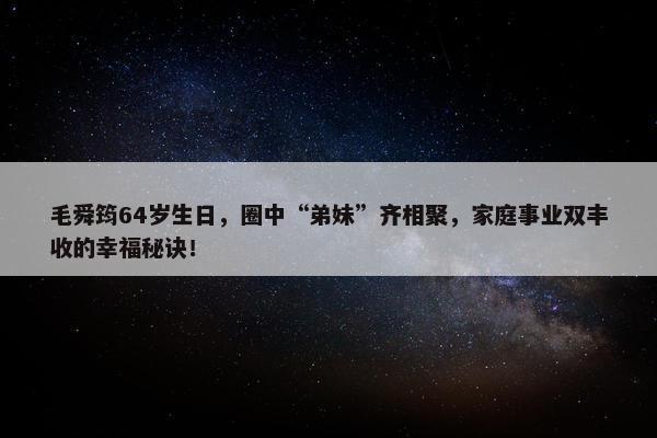 毛舜筠64岁生日，圈中“弟妹”齐相聚，家庭事业双丰收的幸福秘诀！